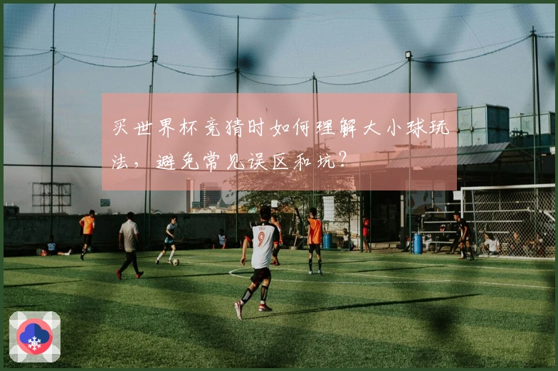 买世界杯竞猜时如何理解大小球玩法，避免常见误区和坑？