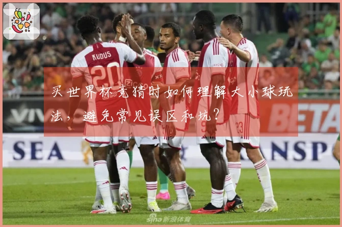 买世界杯竞猜时如何理解大小球玩法，避免常见误区和坑？