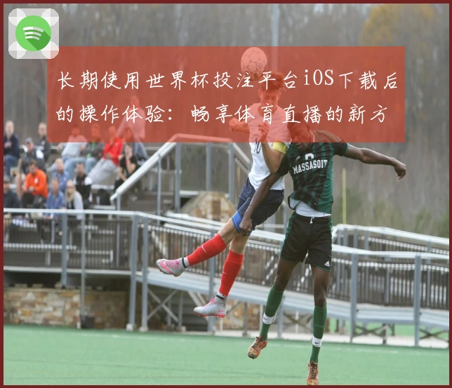 长期使用世界杯投注平台iOS下载后的操作体验：畅享体育直播的新方式